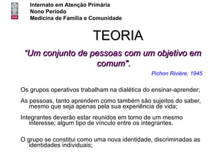 Internato em Atenção Primária
   Nono Período
   Medicina de Família e Comunidade


                         TEORIA
 “Um conjunto de pessoas com um objetivo em
                  comum".
                                              Pichon Riviére; 1945

Os grupos operativos trabalham na dialética do ensinar-aprender;
As pessoas, tanto aprendem como também são sujeitos do saber,
   mesmo que seja apenas pela sua experiência de vida;
Integrantes deverão estar reunidos em torno de um mesmo
   interesse; algum tipo de vínculo entre os integrantes.

O grupo se constitui como uma nova identidade, discriminadas as
   identidades individuais;
 