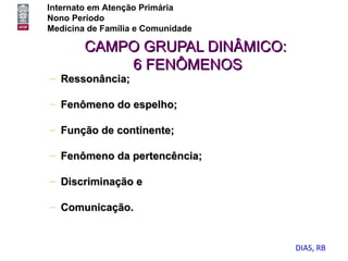 Internato em Atenção Primária
Nono Período
Medicina de Família e Comunidade

        CAMPO GRUPAL DINÂMICO:
            6 FENÔMENOS
– Ressonância;

– Fenômeno do espelho;

– Função de continente;

– Fenômeno da pertencência;

– Discriminação e

– Comunicação.


                                   DIAS, RB
 