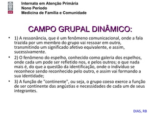 Internato em Atenção Primária
      Nono Período
      Medicina de Família e Comunidade



         CAMPO GRUPAL DINÂMICO:
• 1) A ressonância, que é um fenômeno comunicacional, onde a fala
  trazida por um membro do grupo vai ressoar em outro,
  transmitindo um significado afetivo equivalente, e assim,
  sucessivamente.
• 2) O fenômeno do espelho, conhecido como galeria dos espelhos,
  onde cada um pode ser refletido nos, e pelos outros; o que nada
  mais é, do que a questão da identificação, onde o indivíduo se
  reconhece sendo reconhecido pelo outro, e assim vai formando a
  sua identidade;
• 3) A função de "continente", ou seja, o grupo coeso exerce a função
  de ser continente das angústias e necessidades de cada um de seus
  integrantes.



                                                              DIAS, RB
 