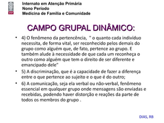 Internato em Atenção Primária
   Nono Período
   Medicina de Família e Comunidade


     CAMPO GRUPAL DINÂMICO:
• 4) O fenômeno da pertencência, " o quanto cada indivíduo
  necessita, de forma vital, ser reconhecido pelos demais do
  grupo como alguém que, de fato, pertence ao grupo. E
  também alude à necessidade de que cada um reconheça o
  outro como alguém que tem o direito de ser diferente e
  emancipado dele"
• 5) A discriminação, que é a capacidade de fazer a diferença
  entre o que pertence ao sujeito e o que é do outro;
• 6) A comunicação, seja ela verbal ou não-verbal, fenômeno
  essencial em qualquer grupo onde mensagens são enviadas e
  recebidas, podendo haver distorção e reações da parte de
  todos os membros do grupo .


                                                         DIAS, RB
 