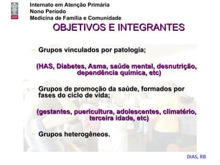 Internato em Atenção Primária
Nono Período
Medicina de Família e Comunidade
       OBJETIVOS E INTEGRANTES

– Grupos vinculados por patologia;

  (HAS, Diabetes, Asma, saúde mental, desnutrição,
              dependência química, etc)

– Grupos de promoção da saúde, formados por
  fases do ciclo de vida;

  (gestantes, puericultura, adolescentes, climatério,
                  terceira idade, etc)

– Grupos heterogêneos.


                                                 DIAS, RB
 