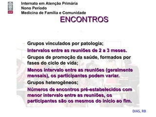 Internato em Atenção Primária
Nono Período
Medicina de Família e Comunidade

                   ENCONTROS


– Grupos vinculados por patologia;
  Intervalos entre as reuniões de 2 a 3 meses.
– Grupos de promoção da saúde, formados por
  fases do ciclo de vida;
  Menos intervalo entre as reuniões (geralmente
  mensais), os participantes podem variar.
– Grupos heterogêneos;
  Números de encontros pré-estabelecidos com
  menor intervalo entre as reuniões, os
  participantes são os mesmos do inicio ao fim.

                                              DIAS, RB
 