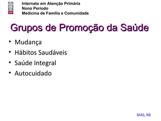 Internato em Atenção Primária
      Nono Período
      Medicina de Família e Comunidade



Grupos de Promoção da Saúde
•   Mudança
•   Hábitos Saudáveis
•   Saúde Integral
•   Autocuidado




                                         DIAS, RB
 