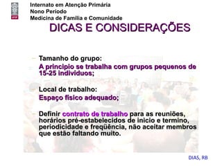 Internato em Atenção Primária
Nono Período
Medicina de Família e Comunidade

      DICAS E CONSIDERAÇÕES

– Tamanho do grupo:
  A principio se trabalha com grupos pequenos de
  15-25 indivíduos;

– Local de trabalho:
  Espaço físico adequado;

– Definir contrato de trabalho para as reuniões,
  horários pré-estabelecidos de inicio e termino,
  periodicidade e freqüência, não aceitar membros
  que estão faltando muito.


                                              DIAS, RB
 