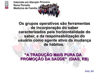 Internato em Atenção Primária
Nono Período
Medicina de Família e Comunidade




   Os grupos operativos são ferramentas
         de incorporação do saber
   caracterizados pela horizontalidade do
      saber, e da responsabilização do
   usuário como agente ativo da mudança
                 de hábitos.

       “A TRADUÇÃO MAIS PURA DA
     PROMOÇÃO DA SAÚDE” (DIAS, RB)


                                     DIAS, RB
 