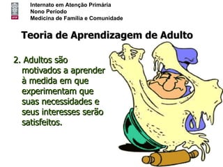 Internato em Atenção Primária
    Nono Período
    Medicina de Família e Comunidade


 Teoria de Aprendizagem de Adulto

2. Adultos são
  motivados a aprender
  à medida em que
  experimentam que
  suas necessidades e
  seus interesses serão
  satisfeitos.
 