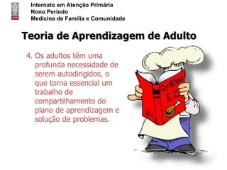 Internato em Atenção Primária
 Nono Período
 Medicina de Família e Comunidade


Teoria de Aprendizagem de Adulto
4. Os adultos têm uma
   profunda necessidade de
   serem autodirigidos, o
   que torna essencial um
   trabalho de
   compartilhamento do
   plano de aprendizagem e
   solução de problemas.
 