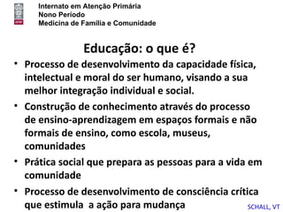 Internato em Atenção Primária
     Nono Período
     Medicina de Família e Comunidade


                 Educação: o que é?
• Processo de desenvolvimento da capacidade física,
  intelectual e moral do ser humano, visando a sua
  melhor integração individual e social.
• Construção de conhecimento através do processo
  de ensino-aprendizagem em espaços formais e não
  formais de ensino, como escola, museus,
  comunidades
• Prática social que prepara as pessoas para a vida em
  comunidade
• Processo de desenvolvimento de consciência crítica
  que estimula a ação para mudança                  SCHALL, VT
 