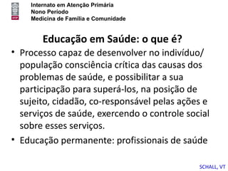 Internato em Atenção Primária
    Nono Período
    Medicina de Família e Comunidade


       Educação em Saúde: o que é?
• Processo capaz de desenvolver no indivíduo/
  população consciência crítica das causas dos
  problemas de saúde, e possibilitar a sua
  participação para superá-los, na posição de
  sujeito, cidadão, co-responsável pelas ações e
  serviços de saúde, exercendo o controle social
  sobre esses serviços.
• Educação permanente: profissionais de saúde

                                             SCHALL, VT
 