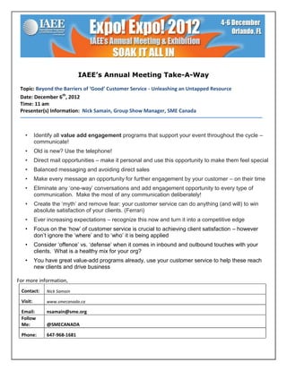 IAEE’s Annual Meeting Take-A-Way

 Topic: Beyond the Barriers of ‘Good’ Customer Service - Unleashing an Untapped Resource
 Date: December 6th, 2012
 Time: 11 am
 Presenter(s) Information: Nick Samain, Group Show Manager, SME Canada



   •      Identify all value add engagement programs that support your event throughout the cycle –
          communicate!
   •      Old is new? Use the telephone!
   •      Direct mail opportunities – make it personal and use this opportunity to make them feel special
   •      Balanced messaging and avoiding direct sales
   •      Make every message an opportunity for further engagement by your customer – on their time
   •      Eliminate any ‘one-way’ conversations and add engagement opportunity to every type of
          communication. Make the most of any communication deliberately!
   •      Create the ‘myth’ and remove fear: your customer service can do anything (and will) to win
          absolute satisfaction of your clients. (Ferrari)
   •      Ever increasing expectations – recognize this now and turn it into a competitive edge
   •      Focus on the ‘how’ of customer service is crucial to achieving client satisfaction – however
          don’t ignore the ‘where’ and to ‘who’ it is being applied
   •      Consider ‘offence’ vs. ‘defense’ when it comes in inbound and outbound touches with your
          clients. What is a healthy mix for your org?
   •      You have great value-add programs already, use your customer service to help these reach
          new clients and drive business

For more information,
 Contact:      Nick Samain

 Visit:        www.smecanada.ca

 Email:        nsamain@sme.org
 Follow
 Me:           @SMECANADA

 Phone:        647-968-1681
 