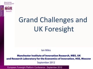 O
Manchester
MIIR
Institute of
Innovation
 Research




               Grand Challenges and
                   UK Foresight

                                     Ian Miles

         Manchester Institute of Innovation Research, MBS, UK
 and Research Laboratory for the Economics of Innovation, HSE, Moscow)
                          September 2012
   European Foresight Platform Conference - September 2012
 