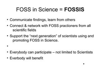 FOSS in Science = FOSSIS
●
Communicate findings, learn from others
●
Connect & network with FOSS practioners from all
scientific fields
●
Support the “next generation” of scientists using and
promoting FOSS in Science.
●
●
Everybody can participate – not limited to Scientists
●
Everbody will benefit
●
 