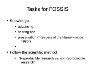 Tasks for FOSSIS
●
Knowledge
●
advancing,
●
sharing and
●
preservation (“Keepers of the Flame – since
1995”)
●
●
Follow the scientific method
●
“Reproducible research vs. non-reproducible
research”
 