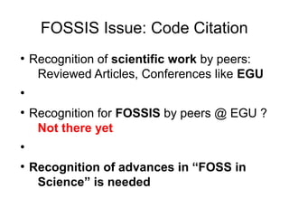 FOSSIS Issue: Code Citation
●
Recognition of scientific work by peers:
Reviewed Articles, Conferences like EGU
●
●
Recognition for FOSSIS by peers @ EGU ?
Not there yet
●
●
Recognition of advances in “FOSS in
Science” is needed
 