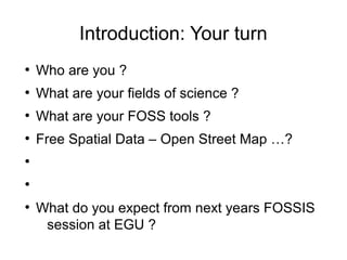 Introduction: Your turn
●
Who are you ?
●
What are your fields of science ?
●
What are your FOSS tools ?
●
Free Spatial Data – Open Street Map …?
●
●
●
What do you expect from next years FOSSIS
session at EGU ?
 
