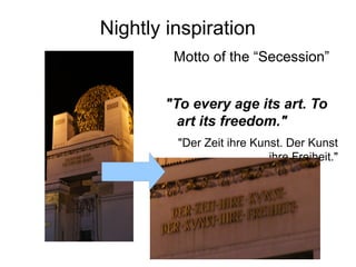Nightly inspiration
Motto of the “Secession”
"To every age its art. To
art its freedom."
"Der Zeit ihre Kunst. Der Kunst
ihre Freiheit."
 