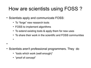 How are scientists using FOSS ?
●
Scientists apply and communicate FOSS:
●
To “forge” new research tools
●
FOSS to implement algorithms
●
To extend existing tools & apply them for new uses
●
To share their work in the scientific and FOSS communities
●
●
●
Scientists aren't professional programmers. They do
●
“tools which work (well enough)”
●
“proof of concept”
 