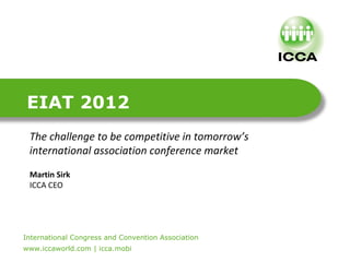 EIAT 2012
    The challenge to be competitive in tomorrow’s
    international association conference market
    Martin Sirk
    ICCA CEO




International Congress and Convention Association
.


www.iccaworld.com | icca.mobi
 