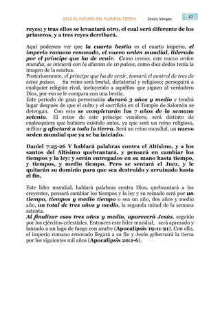 10
                2012 EL FUTURO DEL PLANETA TIERRA     Jesús Vargas

reyes; y tras ellos se levantará otro, el cual será diferente de los
primeros, y a tres reyes derribará.

Aquí podemos ver que la cuarta bestia es el cuarto imperio, el
imperio romano renovado, el nuevo orden mundial, liderado
por el príncipe que ha de venir. Como vemos, este nuevo orden
mundia, se iniciará con la alianza de 10 países, como diez dedos tenía la
imagen de la estatua.
Posteriormente, el príncipe que ha de venir, tomará el control de tres de
estos países. Su reino será brutal, dictatorial y religioso; perseguirá a
cualquier religión rival, incluyendo a aquéllos que siguen al verdadero
Dios, por eso se le compara con una bestia.
Este periodo de gran persecución durará 3 años y medio y tendrá
lugar después de que el culto y el sacrificio en el Templo de Salomón se
detengan. Con esto se completarán los 7 años de la semana
setenta. El reino de este príncipe venidero, será distinto de
cualesquiera que hubiera existido antes, ya que será un reino religioso,
militar y afectará a toda la tierra. Será un reino mundial, un nuevo
orden mundial que ya se ha iniciado.

Daniel 7:25-26 Y hablará palabras contra el Altísimo, y a los
santos del Altísimo quebrantará, y pensará en cambiar los
tiempos y la ley; y serán entregados en su mano hasta tiempo,
y tiempos, y medio tiempo. Pero se sentará el Juez, y le
quitarán su dominio para que sea destruido y arruinado hasta
el fin,

Este líder mundial, hablará palabras contra Dios, quebrantará a los
creyentes, pensará cambiar los tiempos y la ley y su reinado será por un
tiempo, tiempos y medio tiempo o sea un año, dos años y medio
año, un total de tres años y medio, la segunda mitad de la semana
setenta.
Al finalizar esos tres años y medio, aparecerá Jesús, seguido
por los ejércitos celestiales. Entonces este líder mundial, será apresado y
lanzado a un lago de fuego con azufre (Apocalipsis 19:11-21). Con ello,
el imperio romano renovado llegará a su fin y Jesús gobernará la tierra
por los siguientes mil años (Apocalipsis 20:1-6).
 