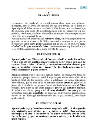 11
                2012 EL FUTURO DEL PLANETA TIERRA     Jesús Vargas

                                 5
                           EL APOCALIPSIS


La semana 70, pendiente de cumplimiento, dará inicio en cualquier
momento, con la firma del tratado de paz con Israel. En el libro de
Apocalipsis, el Señor Jesús, a través del Apóstol Juan, nos revela con lujo
de detalles, una serie de acontecimientos que se sucederán en ese
periodo, conforme, se abran siete sellos, se toquen siete trompetas y se
vacíen las siete copas de la ira.
Podrá notar usted, que se usa el número siete, en forma repetitiva y es
que este número se usa en la Biblia, cuando las cosas o sucesos que se
mencionen, han sido plantificados en el cielo. El número siete
simboliza lo que viene de Dios. Jesús comienza a quitar sellos y el
reloj profético da inicio a la semana setenta de Daniel.

                         EL PRIMER SELLO

Apocalipsis 6:1-2 Vi cuando el Cordero abrió uno de los sellos,
y oí a uno de los cuatro seres vivientes decir como con voz de
trueno: Ven y mira. Y miré, y he aquí un caballo blanco; y el
que lo montaba tenía un arco; y le fue dada una corona, y
salió venciendo, y para vencer.

Algunos afirman que el jinete del caballo blanco es Jesús, pero Jesús no
puede ser, porque Jesús no vendrá al principio de los siete años sino
hasta el final de los mismos años a establecer su reino milenario.
Recordemos, que lo que inicia la semana setenta (Daniel 9:27) es la
firma del tratado de paz y para firmar ese tratado se necesita el líder
romano. Este líder, es sin duda alguna el jinete del caballo blanco.
Su caballo es blanco, porque el blanco simboliza la paz y él se
presentará como un pacifista, no llegará al poder por las armas, sino a
través de un liderazgo fundamentado en la paz mundial, que luego
quebrantará.

                        EL SEGUNDO SELLO

Apocalipsis 6:3-4 Cuando abrió el segundo sello, oí al segundo
ser viviente, que decía: Ven y mira. Y salió otro caballo,
bermejo; y al que lo montaba le fue dado poder de quitar de la
tierra la paz, y que se matasen unos a otros; y se le dio una
gran espada.
 