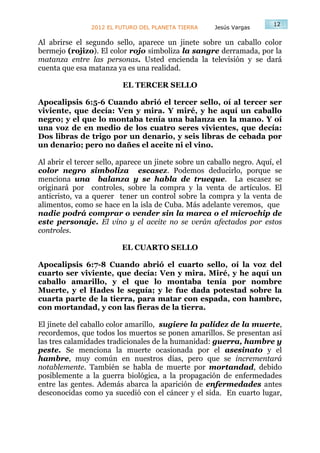 12
                2012 EL FUTURO DEL PLANETA TIERRA      Jesús Vargas

Al abrirse el segundo sello, aparece un jinete sobre un caballo color
bermejo (rojizo). El color rojo simboliza la sangre derramada, por la
matanza entre las personas. Usted encienda la televisión y se dará
cuenta que esa matanza ya es una realidad.

                          EL TERCER SELLO

Apocalipsis 6:5-6 Cuando abrió el tercer sello, oí al tercer ser
viviente, que decía: Ven y mira. Y miré, y he aquí un caballo
negro; y el que lo montaba tenía una balanza en la mano. Y oí
una voz de en medio de los cuatro seres vivientes, que decía:
Dos libras de trigo por un denario, y seis libras de cebada por
un denario; pero no dañes el aceite ni el vino.

Al abrir el tercer sello, aparece un jinete sobre un caballo negro. Aquí, el
color negro simboliza escasez. Podemos deducirlo, porque se
menciona una balanza y se habla de trueque. La escasez se
originará por controles, sobre la compra y la venta de artículos. El
anticristo, va a querer tener un control sobre la compra y la venta de
alimentos, como se hace en la isla de Cuba. Más adelante veremos, que
nadie podrá comprar o vender sin la marca o el microchip de
este personaje. El vino y el aceite no se verán afectados por estos
controles.

                          EL CUARTO SELLO

Apocalipsis 6:7-8 Cuando abrió el cuarto sello, oí la voz del
cuarto ser viviente, que decía: Ven y mira. Miré, y he aquí un
caballo amarillo, y el que lo montaba tenía por nombre
Muerte, y el Hades le seguía; y le fue dada potestad sobre la
cuarta parte de la tierra, para matar con espada, con hambre,
con mortandad, y con las fieras de la tierra.

El jinete del caballo color amarillo, sugiere la palidez de la muerte,
recordemos, que todos los muertos se ponen amarillos. Se presentan así
las tres calamidades tradicionales de la humanidad: guerra, hambre y
peste. Se menciona la muerte ocasionada por el asesinato y el
hambre, muy común en nuestros días, pero que se incrementará
notablemente. También se habla de muerte por mortandad, debido
posiblemente a la guerra biológica, a la propagación de enfermedades
entre las gentes. Además abarca la aparición de enfermedades antes
desconocidas como ya sucedió con el cáncer y el sida. En cuarto lugar,
 