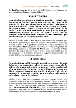 13
                2012 EL FUTURO DEL PLANETA TIERRA    Jesús Vargas

las bestias salvajes de la tierra se multiplicarán y los humanos se
verán sometidos al ataque de depredadores.

                         EL QUINTO SELLO

Apocalipsis 6:9-11 Cuando abrió el quinto sello, vi bajo el altar
las almas de los que habían sido muertos por causa de la
palabra de Dios y por el testimonio que tenían. Y clamaban a
gran voz, diciendo: ¿Hasta cuándo, Señor, santo y verdadero,
no juzgas y vengas nuestra sangre en los que moran en la
tierra? Y se les dieron vestiduras blancas, y se les dijo que
descansasen todavía un poco de tiempo, hasta que se
completara el número de sus consiervos y sus hermanos, que
también habían de ser muertos como ellos.

Al abrir el quinto sello, se nos muestra una multitud de personas, que
han muerto y morirán por causa del evangelio de Jesucristo. Están bajo
el altar, lo que nos dice que fueron sacrificadas. A estas personas se les
dan vestiduras blancas, lo que simboliza, que serán arropadas en
santidad, mediante la sangre de Jesús, que las limpiará de todo
pecado y las dejará blancas como la nieve. Serán sacrificadas por no
dejarse sellar, por mantenerse firmes en la fe, pero después estarán bajo
el altar de Dios, esperando la recompensa.

                          EL SEXTO SELLO

Apocalipsis 6:12-14 Miré cuando abrió el sexto sello, y he aquí
hubo un gran terremoto; y el sol se puso negro como tela de
cilicio, y la luna se volvió toda como sangre; y las estrellas del
cielo cayeron sobre la tierra, como la higuera deja caer sus
higos cuando es sacudida por un fuerte viento. Y el cielo se
desvaneció como un pergamino que se enrolla; y todo monte y
toda isla se removió de su lugar.

Al abrir el sexto sello, la naturaleza se verá conmocionada por un gran
terremoto y afectada por algún fenómeno cósmico. Tal vez se trate del
acercamiento de cuerpos celestiales, que desestabilicen la gravedad de la
tierra. Que el cielo se ponga negro, se refiere posiblemente, al resultado
de la contaminación ambiental y que se desvanezca como un
pergamino, nos habla de un huracán o de varios huracanes. Como
consecuencia, todo monte y toda isla, será removida de su lugar.
 