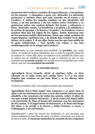 15
                2012 EL FUTURO DEL PLANETA TIERRA      Jesús Vargas

presencia del Cordero, vestidos de ropas blancas, y con palmas
en las manos; y clamaban a gran voz, diciendo: La salvación
pertenece a nuestro Dios que está sentado en el trono, y al
Cordero. Y todos los ángeles estaban en pie alrededor del
trono, y de los ancianos y de los cuatro seres vivientes; y se
postraron sobre sus rostros delante del trono, y adoraron a
Dios, diciendo: Amén. La bendición y la gloria y la sabiduría y
la acción de gracias y la honra y el poder y la fortaleza, sean a
nuestro Dios por los siglos de los siglos. Amén. Entonces uno
de los ancianos habló, diciéndome: Estos que están vestidos de
ropas blancas, ¿quiénes son, y de dónde han venido? Yo le dije:
Señor, tú lo sabes. Y él me dijo: Estos son los que han salido de
la gran tribulación, y han lavado sus ropas, y las han
emblanquecido en la sangre del Cordero.

Seguidamente, se nos presenta una multitud de gentiles, que serán
salvos, en medio de la gran tribulación que se dará en segunda mitad de
la semana 70. Como dije antes, no sabemos si la cantidad de judíos que
se salven son en realidad 144.000, lo que si sabemos es que es una
cantidad que se puede contar. No sucede así con los gentiles que serán
salvos, que son una cantidad incontable.

                          EL SETIMO SELLO

Apocalipsis 8:1-2 Cuando abrió el séptimo sello, se hizo
silencio en el cielo como por media hora. Y vi a los siete
ángeles que estaban en pie ante Dios; y se les dieron siete
trompetas.

Al abrirse el sétimo sello, siete ángeles tocarán siete trompetas.

Apocalipsis 8:3-5 Otro ángel vino entonces y se paró ante el
altar, con un incensario de oro; y se le dio mucho incienso para
añadirlo a las oraciones de todos los santos, sobre el altar de
oro que estaba delante del trono. Y de la mano del ángel subió
a la presencia de Dios el humo del incienso con las oraciones
de los santos. Y el ángel tomó el incensario, y lo llenó del fuego
del altar, y lo arrojó a la tierra; y hubo truenos, y voces, y
relámpagos, y un terremoto.

Seguidamente y antes de tocarse las trompetas, se nos presenta una
escena mediante la cual Dios devuelve a la tierra, el incienso que llega de
la tierra al cielo. El incienso simboliza la oración de los creyentes
 