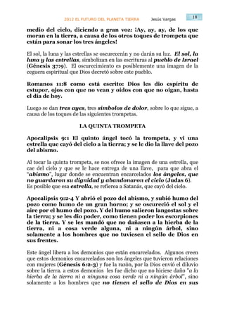 18
                2012 EL FUTURO DEL PLANETA TIERRA      Jesús Vargas

medio del cielo, diciendo a gran voz: ¡Ay, ay, ay, de los que
moran en la tierra, a causa de los otros toques de trompeta que
están para sonar los tres ángeles!

El sol, la luna y las estrellas se oscurecerán y no darán su luz. El sol, la
luna y las estrellas, simbolizan en las escrituras al pueblo de Israel
(Génesis 37:9). El oscurecimiento es posiblemente una imagen de la
ceguera espiritual que Dios decretó sobre este pueblo.

Romanos 11:8 como está escrito: Dios les dio espíritu de
estupor, ojos con que no vean y oídos con que no oigan, hasta
el día de hoy.

Luego se dan tres ayes, tres símbolos de dolor, sobre lo que sigue, a
causa de los toques de las siguientes trompetas.

                       LA QUINTA TROMPETA

Apocalipsis 9:1 El quinto ángel tocó la trompeta, y vi una
estrella que cayó del cielo a la tierra; y se le dio la llave del pozo
del abismo.

Al tocar la quinta trompeta, se nos ofrece la imagen de una estrella, que
cae del cielo y que se le hace entrega de una llave, para que abra el
“abismo”, lugar donde se encuentran encarcelados los ángeles, que
no guardaron su dignidad y abandonaron el cielo (Judas 6).
Es posible que esa estrella, se refierea a Satanás, que cayó del cielo.

Apocalipsis 9:2-4 Y abrió el pozo del abismo, y subió humo del
pozo como humo de un gran horno; y se oscureció el sol y el
aire por el humo del pozo. Y del humo salieron langostas sobre
la tierra; y se les dio poder, como tienen poder los escorpiones
de la tierra. Y se les mandó que no dañasen a la hierba de la
tierra, ni a cosa verde alguna, ni a ningún árbol, sino
solamente a los hombres que no tuviesen el sello de Dios en
sus frentes.

Este ángel libera a los demonios que están encarcelados. Algunos creen
que estos demonios encarcelados son los ángeles que tuvieron relaciones
con mujeres (Génesis 6:2-3) y fue la razón, por la Dios envió el diluvio
sobre la tierra. a estos demonios les fue dicho que no hiciese daño "a la
hierba de la tierra ni a ninguna cosa verde ni a ningún árbol”, sino
solamente a los hombres que no tienen el sello de Dios en sus
 