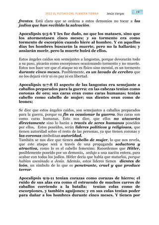 19
               2012 EL FUTURO DEL PLANETA TIERRA    Jesús Vargas

frentes. Está claro que se ordena a estos demonios no tocar a los
judíos que han recibido la salvación.

Apocalipsis 9:5-6 Y les fue dado, no que los matasen, sino que
los atormentasen cinco meses; y su tormento era como
tormento de escorpión cuando hiere al hombre. Y en aquellos
días los hombres buscarán la muerte, pero no la hallarán; y
ansiarán morir, pero la muerte huirá de ellos.

Estos ángeles caídos son semejantes a langostas, porque devorarán todo
a su paso, picarán como escorpiones ocasionando tormento y no muerte.
Estos nos hace ver que el ataque no es físico sino mental, es un tormento
durante cinco meses. Posiblemente, es un lavado de cerebro que
no los dejará vivir ni en paz ni en libertad.

Apocalipsis 9:7-8 El aspecto de las langostas era semejante a
caballos preparados para la guerra; en las cabezas tenían como
coronas de oro; sus caras eran como caras humanas; tenían
cabello como cabello de mujer; sus dientes eran como de
leones;

Se dice que estos ángeles caídos, son semejantes a caballos preparados
para la guerra, porque su fin es ocasionar la guerra. Sus caras son
como caras humanas. Esto nos dice, que ellos no atacarán
directamente sino lo harán a través de seres humanos poseídos
por ellos. Estos poseídos, serán líderes políticos y religiosos, que
tienen autoridad sobre el resto de las personas, ya que tienen coronas y
las coronas simbolizan autoridad.
También se nos dice que tienen cabello de mujer, lo que nos revela,
que este ataque será a través de una propaganda seductora y
atractiva, como lo es el cabello femenino. Recordemos que Hitler,
posiblemente poseído por un demonio, sedujo a una nación entera, para
acabar con todos los judíos. Hitler decía que había que matarlos, porque
habían asesinado a Jesús. Además, estos líderes tienen dientes de
león, un símbolo de lo que es penetrante, cruel y que produce
terror.

Apocalipsis 9:9-11 tenían corazas como corazas de hierro; el
ruido de sus alas era como el estruendo de muchos carros de
caballos corriendo a la batalla;     tenían colas como de
escorpiones, y también aguijones; y en sus colas tenían poder
para dañar a los hombres durante cinco meses. Y tienen por
 
