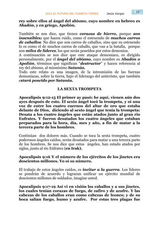 20
                2012 EL FUTURO DEL PLANETA TIERRA    Jesús Vargas

rey sobre ellos al ángel del abismo, cuyo nombre en hebreo es
Abadón, y en griego, Apolión.

También se nos dice, que tienen corazas de hierro, porque son
insensibles; que hacen ruido, como el estruendo de muchos carros
de caballos. No dice que son carros de caballos, sino que su estruendo
lo es como el de muchos carros de caballo, que van a la batalla, porque
son miles de líderes, los que serán poseídos por estos demonios.
A continuación se nos dice que este ataque demoniaco, es dirigido
personalmente, por el ángel del abismo, cuyo nombre es Abadón o
Apolión, términos que significan “destructor” y hacen referencia al
rey del abismo, al mismísimo Satanás.
Todo este relato es una imagen, de la intromisión de las fuerzas
demoníacas, sobre la tierra, bajo el liderazgo del anticristo, que también
estará poseído por Satanás.

                       LA SEXTA TROMPETA

Apocalipsis 9:12-15 El primer ay pasó; he aquí, vienen aún dos
ayes después de esto. El sexto ángel tocó la trompeta, y oí una
voz de entre los cuatro cuernos del altar de oro que estaba
delante de Dios, diciendo al sexto ángel que tenía la trompeta:
Desata a los cuatro ángeles que están atados junto al gran río
Eufrates. Y fueron desatados los cuatro ángeles que estaban
preparados para la hora, día, mes y año, a fin de matar a la
tercera parte de los hombres.

Continúan dos dolores más. Cuando se toca la sexta trompeta, cuatro
poderosos ángeles caídos, serán desatados para matar a una tercera parte
de los hombres. Se nos dice que estos ángeles, han estado atados por
siglos, junto al río Eúfrates (en Irak).

Apocalipsis 9:16 Y el número de los ejércitos de los jinetes era
doscientos millones. Yo oí su número.

El trabajo de estos ángeles caídos, es incitar a la guerra. Los líderes
se pondrán de acuerdo y lograran unificar un ejército mundial de
doscientos millones de soldados, imagine usted.

Apocalipsis 9:17-19 Así vi en visión los caballos y a sus jinetes,
los cuales tenían corazas de fuego, de zafiro y de azufre. Y las
cabezas de los caballos eran como cabezas de leones; y de su
boca salían fuego, humo y azufre. Por estas tres plagas fue
 