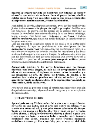 21
               2012 EL FUTURO DEL PLANETA TIERRA    Jesús Vargas

muerta la tercera parte de los hombres; por el fuego, el humo y
el azufre que salían de su boca. Pues el poder de los caballos
estaba en su boca y en sus colas; porque sus colas, semejantes
a serpientes, tenían cabezas, y con ellas dañaban.

Juan relató lo que vio, adaptado a su época. Dice, que los caballos y sus
jinetes tenían corazas de fuego, de zafiro y azufre. Posiblemente
son vehículos de guerra, con los colores de su ejército. Dice que las
cabezas de los caballos eran como de leones y de su sus bocas sale fuego,
humo y azufre. Esas bocas son cañones y morteros, e incluso
misiles nucleares, que matan por medio del fuego, de la radiación y de
los gases venenosos.
Dice que el poder de los caballos estaba en sus bocas y en su colas como
de serpiente, lo que es posiblemente una descripción de los
helicópteros modernos y de sus cañoneras, que tienen un rotor en la
cola, donde se encuentran además situadas las metralletas y los lanza
misiles e incluso puede que sea una imagen, de vehículos de guerra que
aún no conocemos. Se dice que estos matarán una tercera parte de la
humanidad. Lo que Juan vio, es una gran campaña militar, que se
produce como resultado de esa influencia demoniaca.

Apocalipsis 9:20-21 Y los otros hombres que no fueron
muertos con estas plagas, ni aun así se arrepintieron de las
obras de sus manos, ni dejaron de adorar a los demonios, y a
las imágenes de oro, de plata, de bronce, de piedra y de
madera, las cuales no pueden ver, ni oír, ni andar; y no se
arrepintieron de sus homicidios, ni de sus hechicerías, ni de su
fornicación, ni de sus hurtos.

Note usted, que las personas tienen el corazón tan endurecido, que aún
después de tanto castigo, siguen adorando imágenes y no se arrepienten
de sus maldades.

  7. El MISTERIO DE DIOS

Apocalipsis 10:1-4 Vi descender del cielo a otro ángel fuerte,
envuelto en una nube, con el arco iris sobre su cabeza; y su
rostro era como el sol, y sus pies como columnas de fuego.
Tenía en su mano un librito abierto; y puso su pie derecho
sobre el mar, y el izquierdo sobre la tierra; y clamó a gran voz,
como ruge un león; y cuando hubo clamado, siete truenos
emitieron sus voces. Cuando los siete truenos hubieron
emitido sus voces, yo iba a escribir; pero oí una voz del cielo
 