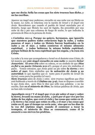 22
               2012 EL FUTURO DEL PLANETA TIERRA    Jesús Vargas

que me decía: Sella las cosas que los siete truenos han dicho, y
no las escribas.

Aparece un ángel muy poderoso, envuelto en una nube con un librito en
la mano. La nube, se relaciona con la nación de Israel y el ángel con
Jesús. Recordemos que cuando el pueblo de Israel marchaba por el
desierto, luego que Moisés los sacó de Egipto, iba precedido por una
nube de día y por una columna de fuego de noche, lo que indicaba la
presencia de Dios en la persona de Jesús.

1 Corintios 10:1-4: Porque no quiero, hermanos, que ignoréis
que nuestros padres todos estuvieron bajo la nube, y todos
pasaron el mar; y todos en Moisés fueron bautizados en la
nube y en el mar, y todos comieron el mismo alimento
espiritual, y todos bebieron la misma bebida espiritual;
porque bebían de la roca espiritual que los seguía, y la roca era
Cristo.

La nube y la roca que acompañaron a Israel en el desierto eran Cristo, de
tal manera que este ángel envuelto en una nube es nuestro Señor
Jesucristo. El arco iris sobre su cabeza, es un símbolo de que Dios
es fiel a su pacto (Génesis 9:11-17), porque el arco iris simboliza el
pacto. Vemos entonces, que Jesús pone un pie sobre la tierra y otro
sobre el mar. Esto simboliza que la salvación de Jesús y su
autoridad, lo que significa que es tanto para el pueblo de Israel (la
tierra), como para los gentiles (el mar).
Siete truenos salen de Jesús y estos siete truenos significan que Dios
está hablando a través de él (Salmo 29: 3-9). Juan se dispuso a escribir
lo que Jesús dice, pero Dios le dice que selle esas palabras y no las
escriba. Este es el misterio de Dios, las únicas palabras de Jesús, que
no han sido reveladas.

Apocalipsis 10:5-7 Y el ángel que vi en pie sobre el mar y sobre
la tierra, levantó su mano al cielo, y juró por el que vive por los
siglos de los siglos, que creó el cielo y las cosas que están en él,
y la tierra y las cosas que están en ella, y el mar y las cosas que
están en él, que el tiempo no sería más, sino que en los días de
la voz del séptimo ángel, cuando él comience a tocar la
trompeta, el misterio de Dios se consumará, como él lo
anunció a sus siervos los profetas.
 