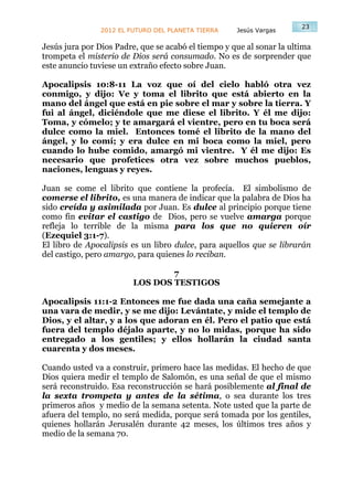 23
                2012 EL FUTURO DEL PLANETA TIERRA    Jesús Vargas

Jesús jura por Dios Padre, que se acabó el tiempo y que al sonar la ultima
trompeta el misterio de Dios será consumado. No es de sorprender que
este anuncio tuviese un extraño efecto sobre Juan.

Apocalipsis 10:8-11 La voz que oí del cielo habló otra vez
conmigo, y dijo: Ve y toma el librito que está abierto en la
mano del ángel que está en pie sobre el mar y sobre la tierra. Y
fui al ángel, diciéndole que me diese el librito. Y él me dijo:
Toma, y cómelo; y te amargará el vientre, pero en tu boca será
dulce como la miel. Entonces tomé el librito de la mano del
ángel, y lo comí; y era dulce en mi boca como la miel, pero
cuando lo hube comido, amargó mi vientre. Y él me dijo: Es
necesario que profetices otra vez sobre muchos pueblos,
naciones, lenguas y reyes.

Juan se come el librito que contiene la profecía. El simbolismo de
comerse el librito, es una manera de indicar que la palabra de Dios ha
sido creída y asimilada por Juan. Es dulce al principio porque tiene
como fin evitar el castigo de Dios, pero se vuelve amarga porque
refleja lo terrible de la misma para los que no quieren oír
(Ezequiel 3:1-7).
El libro de Apocalipsis es un libro dulce, para aquellos que se librarán
del castigo, pero amargo, para quienes lo reciban.

                                 7
                         LOS DOS TESTIGOS

Apocalipsis 11:1-2 Entonces me fue dada una caña semejante a
una vara de medir, y se me dijo: Levántate, y mide el templo de
Dios, y el altar, y a los que adoran en él. Pero el patio que está
fuera del templo déjalo aparte, y no lo midas, porque ha sido
entregado a los gentiles; y ellos hollarán la ciudad santa
cuarenta y dos meses.

Cuando usted va a construir, primero hace las medidas. El hecho de que
Dios quiera medir el templo de Salomón, es una señal de que el mismo
será reconstruido. Esa reconstrucción se hará posiblemente al final de
la sexta trompeta y antes de la sétima, o sea durante los tres
primeros años y medio de la semana setenta. Note usted que la parte de
afuera del templo, no será medida, porque será tomada por los gentiles,
quienes hollarán Jerusalén durante 42 meses, los últimos tres años y
medio de la semana 70.
 
