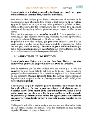 24
                2012 EL FUTURO DEL PLANETA TIERRA     Jesús Vargas

Apocalipsis 11:3 Y daré a mis dos testigos que profeticen por
mil doscientos sesenta días, vestidos de cilicio.

Dios enviará dos testigos y su llegada coincide con el arrebato de la
iglesia, que se dará al sonido de la sétima y final trompeta (1 Corintios
15:52). La iglesia se va y ya no hay quien predique la palabra de Dios,
entonces Dios envía los dos testigos, para que en medio de la apostasía
enseñen el Evangelio y así más personas tengan la oportunidad de ser
salvas.
Estos dos testigos aparecen vestidos de cilicio (con ropas ásperas o
sencillas), lo que significa que no hay máscaras ni falsas apariencias,
sino que la palabra de Dios será predicada tal cual es.
Se permite a estos dos testigos, que prediquen durante 1.260 días, es
decir 3 años y medio, que es la segunda mitad de la semana 70. Estos
dos testigos, harán su trabajo durante la gran tribulación de que
habló Jesús, la abominación desoladora del profeta Daniel, periodo
en el cual serán derramadas las copas de la ira de Dios.

  8. LA IDENTIDAD DE LOS TESTIGOS

Apocalipsis 11:4 Estos testigos son los dos olivos, y los dos
candeleros que están en pie delante del Dios de la tierra.

Dice la escritura que los dos testigos son dos olivos y a la vez dos
candeleros que están delante del Dios de la tierra. Son candeleros
porque alumbrarán en medio de la oscuridad espiritual de la humanidad
en ese momento (Salmo 119:105). Son dos olivos porque tienen el
Espíritu Santo, ya que el aceite de oliva representa la unción del Espíritu
Santo (Exodo 30:24)

Apocalipsis 11:5-6 Si alguno quiere dañarlos, sale fuego de la
boca de ellos, y devora a sus enemigos; y si alguno quiere
hacerles daño, debe morir él de la misma manera. Estos tienen
poder para cerrar el cielo, a fin de que no llueva en los días de
su profecía; y tienen poder sobre las aguas para convertirlas
en sangre, y para herir la tierra con toda plaga, cuantas veces
quieran.

Nadie puede aniquilar a estos testigos, no pueden ser eliminados hasta
que no hayan acabado su trabajo. Dios les protegerá de una manera
especial, dándoles un poder sobrenatural.
 