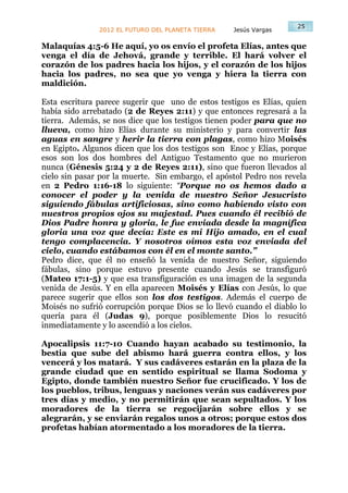25
               2012 EL FUTURO DEL PLANETA TIERRA   Jesús Vargas

Malaquías 4:5-6 He aquí, yo os envío el profeta Elías, antes que
venga el día de Jehová, grande y terrible. El hará volver el
corazón de los padres hacia los hijos, y el corazón de los hijos
hacia los padres, no sea que yo venga y hiera la tierra con
maldición.

Esta escritura parece sugerir que uno de estos testigos es Elías, quien
había sido arrebatado (2 de Reyes 2:11) y que entonces regresará a la
tierra. Además, se nos dice que los testigos tienen poder para que no
llueva, como hizo Elías durante su ministerio y para convertir las
aguas en sangre y herir la tierra con plagas, como hizo Moisés
en Egipto. Algunos dicen que los dos testigos son Enoc y Elías, porque
esos son los dos hombres del Antiguo Testamento que no murieron
nunca (Génesis 5:24 y 2 de Reyes 2:11), sino que fueron llevados al
cielo sin pasar por la muerte. Sin embargo, el apóstol Pedro nos revela
en 2 Pedro 1:16-18 lo siguiente: “Porque no os hemos dado a
conocer el poder y la venida de nuestro Señor Jesucristo
siguiendo fábulas artificiosas, sino como habiendo visto con
nuestros propios ojos su majestad. Pues cuando él recibió de
Dios Padre honra y gloria, le fue enviada desde la magnífica
gloria una voz que decía: Este es mi Hijo amado, en el cual
tengo complacencia. Y nosotros oímos esta voz enviada del
cielo, cuando estábamos con él en el monte santo.”
Pedro dice, que él no enseñó la venida de nuestro Señor, siguiendo
fábulas, sino porque estuvo presente cuando Jesús se transfiguró
(Mateo 17:1-5) y que esa transfiguración es una imagen de la segunda
venida de Jesús. Y en ella aparecen Moisés y Elías con Jesús, lo que
parece sugerir que ellos son los dos testigos. Además el cuerpo de
Moisés no sufrió corrupción porque Dios se lo llevó cuando el diablo lo
quería para él (Judas 9), porque posiblemente Dios lo resucitó
inmediatamente y lo ascendió a los cielos.

Apocalipsis 11:7-10 Cuando hayan acabado su testimonio, la
bestia que sube del abismo hará guerra contra ellos, y los
vencerá y los matará. Y sus cadáveres estarán en la plaza de la
grande ciudad que en sentido espiritual se llama Sodoma y
Egipto, donde también nuestro Señor fue crucificado. Y los de
los pueblos, tribus, lenguas y naciones verán sus cadáveres por
tres días y medio, y no permitirán que sean sepultados. Y los
moradores de la tierra se regocijarán sobre ellos y se
alegrarán, y se enviarán regalos unos a otros; porque estos dos
profetas habían atormentado a los moradores de la tierra.
 
