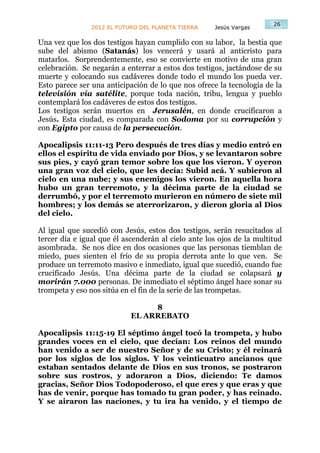 26
                2012 EL FUTURO DEL PLANETA TIERRA    Jesús Vargas

Una vez que los dos testigos hayan cumplido con su labor, la bestia que
sube del abismo (Satanás) los vencerá y usará al anticristo para
matarlos. Sorprendentemente, eso se convierte en motivo de una gran
celebración. Se negarán a enterrar a estos dos testigos, jactándose de su
muerte y colocando sus cadáveres donde todo el mundo los pueda ver.
Esto parece ser una anticipación de lo que nos ofrece la tecnología de la
televisión vía satélite, porque toda nación, tribu, lengua y pueblo
contemplará los cadáveres de estos dos testigos.
Los testigos serán muertos en Jerusalén, en donde crucificaron a
Jesús. Esta ciudad, es comparada con Sodoma por su corrupción y
con Egipto por causa de la persecución.

Apocalipsis 11:11-13 Pero después de tres días y medio entró en
ellos el espíritu de vida enviado por Dios, y se levantaron sobre
sus pies, y cayó gran temor sobre los que los vieron. Y oyeron
una gran voz del cielo, que les decía: Subid acá. Y subieron al
cielo en una nube; y sus enemigos los vieron. En aquella hora
hubo un gran terremoto, y la décima parte de la ciudad se
derrumbó, y por el terremoto murieron en número de siete mil
hombres; y los demás se aterrorizaron, y dieron gloria al Dios
del cielo.

Al igual que sucedió con Jesús, estos dos testigos, serán resucitados al
tercer día e igual que él ascenderán al cielo ante los ojos de la multitud
asombrada. Se nos dice en dos ocasiones que las personas tiemblan de
miedo, pues sienten el frío de su propia derrota ante lo que ven. Se
produce un terremoto masivo e inmediato, igual que sucedió, cuando fue
crucificado Jesús. Una décima parte de la ciudad se colapsará y
morirán 7.000 personas. De inmediato el séptimo ángel hace sonar su
trompeta y eso nos sitúa en el fin de la serie de las trompetas.

                                 8
                            EL ARREBATO

Apocalipsis 11:15-19 El séptimo ángel tocó la trompeta, y hubo
grandes voces en el cielo, que decían: Los reinos del mundo
han venido a ser de nuestro Señor y de su Cristo; y él reinará
por los siglos de los siglos. Y los veinticuatro ancianos que
estaban sentados delante de Dios en sus tronos, se postraron
sobre sus rostros, y adoraron a Dios, diciendo: Te damos
gracias, Señor Dios Todopoderoso, el que eres y que eras y que
has de venir, porque has tomado tu gran poder, y has reinado.
Y se airaron las naciones, y tu ira ha venido, y el tiempo de
 