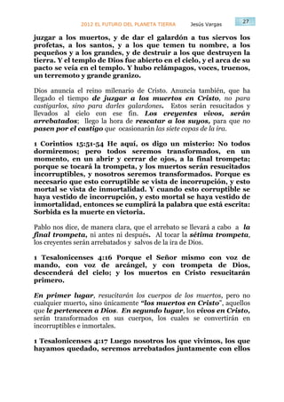 27
               2012 EL FUTURO DEL PLANETA TIERRA   Jesús Vargas

juzgar a los muertos, y de dar el galardón a tus siervos los
profetas, a los santos, y a los que temen tu nombre, a los
pequeños y a los grandes, y de destruir a los que destruyen la
tierra. Y el templo de Dios fue abierto en el cielo, y el arca de su
pacto se veía en el templo. Y hubo relámpagos, voces, truenos,
un terremoto y grande granizo.

Dios anuncia el reino milenario de Cristo. Anuncia también, que ha
llegado el tiempo de juzgar a los muertos en Cristo, no para
castigarlos, sino para darles galardones. Estos serán resucitados y
llevados al cielo con ese fin. Los creyentes vivos, serán
arrebatados; llego la hora de rescatar a los suyos, para que no
pasen por el castigo que ocasionarán las siete copas de la ira.

1 Corintios 15:51-54 He aquí, os digo un misterio: No todos
dormiremos; pero todos seremos transformados, en un
momento, en un abrir y cerrar de ojos, a la final trompeta;
porque se tocará la trompeta, y los muertos serán resucitados
incorruptibles, y nosotros seremos transformados. Porque es
necesario que esto corruptible se vista de incorrupción, y esto
mortal se vista de inmortalidad. Y cuando esto corruptible se
haya vestido de incorrupción, y esto mortal se haya vestido de
inmortalidad, entonces se cumplirá la palabra que está escrita:
Sorbida es la muerte en victoria.

Pablo nos dice, de manera clara, que el arrebato se llevará a cabo a la
final trompeta, ni antes ni después. Al tocar la sétima trompeta,
los creyentes serán arrebatados y salvos de la ira de Dios.

1 Tesalonicenses 4:16 Porque el Señor mismo con voz de
mando, con voz de arcángel, y con trompeta de Dios,
descenderá del cielo; y los muertos en Cristo resucitarán
primero.

En primer lugar, resucitarán los cuerpos de los muertos, pero no
cualquier muerto, sino únicamente “los muertos en Cristo”, aquellos
que le pertenecen a Dios. En segundo lugar, los vivos en Cristo,
serán transformados en sus cuerpos, los cuales se convertirán en
incorruptibles e inmortales.

1 Tesalonicenses 4:17 Luego nosotros los que vivimos, los que
hayamos quedado, seremos arrebatados juntamente con ellos
 