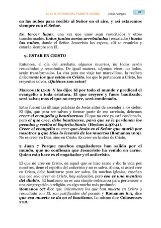 28
                 2012 EL FUTURO DEL PLANETA TIERRA      Jesús Vargas

en las nubes para recibir al Señor en el aire, y así estaremos
siempre con el Señor.

En tercer lugar, una vez que unos sean resucitados y otros
transformados, todos juntos serán arrebatados (rescatados) hacia
las nubes, donde el Señor Jesucristo los espera, allí se reunirán y
estarán siempre con El.

   9. ESTAR EN CRISTO

Entonces, el día del arrebato, algunos muertos, no todos serán
resucitados y rescatados. De igual manera, algunos vivos, no todos,
serán transformados. La visa para ese viaje tan maravilloso, la reciben
únicamente los que están en Cristo, los que le pertenecen a Cristo, los
creyentes salvos. ¿Quiénes son estos?

Marcos 16:15-16 Y les dijo: Id por todo el mundo y predicad el
evangelio a toda criatura. El que creyere y fuere bautizado,
será salvo; mas el que no creyere, será condenado.

Estas fueron las últimas palabras de Jesús antes de ascender a los cielos.
El dijo, que para ser salvos y formar parte de ese arrebato, debemos
creer el evangelio y bautizarnos. El que no cree ya está condenado,
pero el que cree, debe bautizarse, para que se le perdonen los
pecados y reciba el Espíritu Santo (Hechos 2:38-41).
Creer el evangelio es creer que Jesús es el Señor que murió por
nosotros y que Dios lo levantó de los muertos (Romanos 10:9).
No es creer en Dios, sino en Cristo. Es creer en la obra de Cristo,

2 Juan 7 Porque muchos engañadores han salido por el
mundo, que no confiesan que Jesucristo ha venido en carne.
Quien esto hace es el engañador y el anticristo.

El que no cree en Cristo, en aquel que se hizo carne y dio la vida por
nosotros, tiene el espíritu del anticristo y no es salvo. Ahora, si usted cree
en Cristo, debe bautizarse para ser salvo. En muchas iglesias, enseñan
que con solo creer en Cristo, hay salvación, pero esa es una mentira
del diablo. El bautismo no es una simple ordenanza para pertenecer a
una congregación o religión, es algo mucho más profundo.
Romanos 6:7 dice que únicamente los que han muerto en Cristo y
resucitado con El, son justificados del pecado y Romanos 6:3, dice
que esa muerte se da en el bautismo. Lo mismo dice Colosenses
2:12.
 