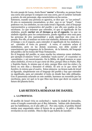 2
                2012 EL FUTURO DEL PLANETA TIERRA     Jesús Vargas

En este pasaje de Lucas, Jesús llamó “zorra” a Herodes, no porque fuese
una zorra sino porque lo comparo con una zorra, por el carácter taimado
y astuto, de este personaje, algo característico en las zorras.
Entonces, cuando una persona es agresiva, se dice que es “un animal”.
Si otra es sumamente encantadora, se dice que es un “ángel”. Como
podemos ver, los símbolos, no son nada irreal o figurado, sino el lenguaje
representativo y comparativo del pueblo y por ello son usados en las
escrituras. Lo que tenemos que entender, es que el significado de los
símbolos, puede variar en el tiempo y en el espacio. Lo que un
símbolo significa para los costarricenses, puede significar otra cosa para
las personas de otra nacionalidad y pudo significar otra cosa en el
pasado. Por ello, al analizar un texto con símbolos, debemos ubicarnos en
el tiempo y en el espacio, para entender el significado de los símbolos y
así entender el texto en general. A veces, el contexto aclara el
simbolismo, pero en las demás ocasiones, nos debe ayudar el
conocimiento que tengamos de la literatura, de la historia, del lenguaje
del pueblo y de los textos del Viejo Testamento.
En el lenguaje del pueblo, se usan mucho los números como símbolos,
por ejemplo el número “trece”, simboliza “mala suerte”, el «cuarenta» es
«prostituta» y así sucesivamente- En la Biblia, de igual manera se usan
estos símbolos, el tres es lo que viene de Dios, porque Dios es Padre, Hijo
y Espíritu Santo, lo mismo que el siete, porque Dios creó los cielos y la
tierra en seis días y descansó el sétimo. El seis es lo que viene del
hombre, lo mismo que el cuatro. Estos números no tienen nada de irreal
ni figurado, simplemente son el lenguaje del pueblo y hay que entender
su significado, para así entender el texto en donde han sido utilizados.
Con el panorama aclarado en este sentido, haremos un recorrido por las
escrituras, para ver qué es lo que Dios nos tiene que decir en cuanto al
futuro del planeta tierra.

                      2
        LAS SETENTA SEMANAS DE DANIEL
  1. LA PROFECIA

El pueblo de Israel vivía en esclavitud y tanto la ciudad de Jerusalén,
como el templo construido por el Rey Salomón, habían sido destruidos,
por los babilónicos, en el año 586 a.C. Por esta razón, el profeta Daniel
estaba muy angustiado sobre el futuro de su pueblo y le pidió a Dios
revelación en ese sentido. Dios le dijo lo que habría de suceder:
 