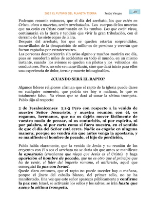29
                2012 EL FUTURO DEL PLANETA TIERRA     Jesús Vargas

Podemos resumir entonces, que el día del arrebato, los que estén en
Cristo, vivos o muertos, serán arrebatados. Los cuerpos de los muertos
que no están en Cristo continuarán en las tumbas. Los que estén vivos,
continuarán en la tierra y tendrán que vivir la gran tribulación, con el
derrame de las siete copas de la ira.
Después del arrebato, los que se queden estarán sorprendidos,
maravillados de la desaparición de millones de personas y creerán que
fueron raptados por extraterrestres.
Las personas desaparecerán sin aviso alguno y muchos morirán ese día,
pues se sucederán miles de accidentes en todo el mundo, en un mismo
instante, cuando los aviones se queden sin pilotos y los vehículos sin
conductores. Pero, no solo se maravillarán, sino que dará inicio para ellos
una experiencia de dolor, terror y muerte inimaginables.

                    ¿CUANDO SERÁ EL RAPTO?

Algunos líderes religiosos afirman que el rapto de la iglesia puede darse
en cualquier momento, que podría ser hoy o mañana, lo que es
totalmente falso. Ya vimos que se dará al sonar la sétima trompeta.
Pablo dijo al respecto:

2 de Tesalonicenses 2:1-3 Pero con respecto a la venida de
nuestro Señor Jesucristo, y nuestra reunión con él, os
rogamos, hermanos, que no os dejéis mover fácilmente de
vuestro modo de pensar, ni os conturbéis, ni por espíritu, ni
por palabra, ni por carta como si fuera nuestra, en el sentido
de que el día del Señor está cerca. Nadie os engañe en ninguna
manera; porque no vendrá sin que antes venga la apostasía, y
se manifieste el hombre de pecado, el hijo de perdición,

Pablo habla claramente, que la venida de Jesús y su reunión de los
creyentes con él o sea el arrebato no se daría sin que antes se manifieste
la apostasía (enseñanza que niega que Jesús es el Cristo) y haga
aparición el hombre de pecado, que no es otro que el príncipe que
ha de venir, el líder del imperio romano, el anticristo, aquel que
conseguirá la paz con Israel.
Quede claro entonces, que el rapto no puede suceder hoy o mañana,
porque el jinete del caballo blanco, del primer sello, no se ha
manifestado. Una vez que este señor aparezca públicamente y confirme
la paz con Israel, se activarán los sellos y los salvos, se irán hasta que
suene la sétima trompeta.
 