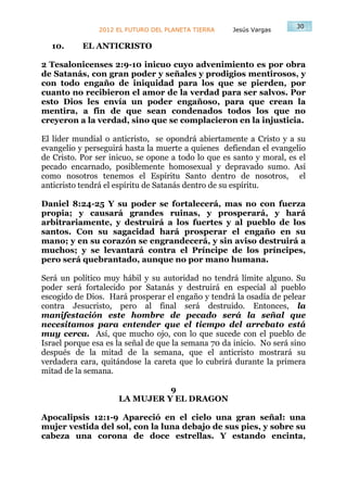 30
               2012 EL FUTURO DEL PLANETA TIERRA    Jesús Vargas

  10.      EL ANTICRISTO

2 Tesalonicenses 2:9-10 inicuo cuyo advenimiento es por obra
de Satanás, con gran poder y señales y prodigios mentirosos, y
con todo engaño de iniquidad para los que se pierden, por
cuanto no recibieron el amor de la verdad para ser salvos. Por
esto Dios les envía un poder engañoso, para que crean la
mentira, a fin de que sean condenados todos los que no
creyeron a la verdad, sino que se complacieron en la injusticia.

El líder mundial o anticristo, se opondrá abiertamente a Cristo y a su
evangelio y perseguirá hasta la muerte a quienes defiendan el evangelio
de Cristo. Por ser inicuo, se opone a todo lo que es santo y moral, es el
pecado encarnado, posiblemente homosexual y depravado sumo. Así
como nosotros tenemos el Espíritu Santo dentro de nosotros, el
anticristo tendrá el espíritu de Satanás dentro de su espíritu.

Daniel 8:24-25 Y su poder se fortalecerá, mas no con fuerza
propia; y causará grandes ruinas, y prosperará, y hará
arbitrariamente, y destruirá a los fuertes y al pueblo de los
santos. Con su sagacidad hará prosperar el engaño en su
mano; y en su corazón se engrandecerá, y sin aviso destruirá a
muchos; y se levantará contra el Príncipe de los príncipes,
pero será quebrantado, aunque no por mano humana.

Será un político muy hábil y su autoridad no tendrá límite alguno. Su
poder será fortalecido por Satanás y destruirá en especial al pueblo
escogido de Dios. Hará prosperar el engaño y tendrá la osadía de pelear
contra Jesucristo, pero al final será destruido. Entonces, la
manifestación este hombre de pecado será la señal que
necesitamos para entender que el tiempo del arrebato está
muy cerca. Así, que mucho ojo, con lo que sucede con el pueblo de
Israel porque esa es la señal de que la semana 70 da inicio. No será sino
después de la mitad de la semana, que el anticristo mostrará su
verdadera cara, quitándose la careta que lo cubrirá durante la primera
mitad de la semana.

                               9
                     LA MUJER Y EL DRAGON

Apocalipsis 12:1-9 Apareció en el cielo una gran señal: una
mujer vestida del sol, con la luna debajo de sus pies, y sobre su
cabeza una corona de doce estrellas. Y estando encinta,
 