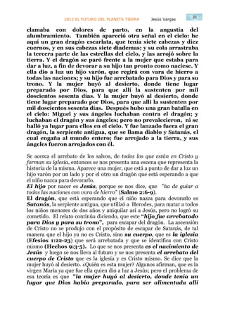 31
               2012 EL FUTURO DEL PLANETA TIERRA    Jesús Vargas

clamaba con dolores de parto, en la angustia del
alumbramiento. También apareció otra señal en el cielo: he
aquí un gran dragón escarlata, que tenía siete cabezas y diez
cuernos, y en sus cabezas siete diademas; y su cola arrastraba
la tercera parte de las estrellas del cielo, y las arrojó sobre la
tierra. Y el dragón se paró frente a la mujer que estaba para
dar a luz, a fin de devorar a su hijo tan pronto como naciese. Y
ella dio a luz un hijo varón, que regirá con vara de hierro a
todas las naciones; y su hijo fue arrebatado para Dios y para su
trono. Y la mujer huyó al desierto, donde tiene lugar
preparado por Dios, para que allí la sustenten por mil
doscientos sesenta días. Y la mujer huyó al desierto, donde
tiene lugar preparado por Dios, para que allí la sustenten por
mil doscientos sesenta días. Después hubo una gran batalla en
el cielo: Miguel y sus ángeles luchaban contra el dragón; y
luchaban el dragón y sus ángeles; pero no prevalecieron, ni se
halló ya lugar para ellos en el cielo. Y fue lanzado fuera el gran
dragón, la serpiente antigua, que se llama diablo y Satanás, el
cual engaña al mundo entero; fue arrojado a la tierra, y sus
ángeles fueron arrojados con él.

Se acerca el arrebato de los salvos, de todos los que están en Cristo y
forman su iglesia, entonces se nos presenta una escena que representa la
historia de la misma. Aparece una mujer, que está a punto de dar a luz un
hijo varón por un lado y por el otro un dragón que está esperando a que
el niño nazca para devorarlo.
El hijo por nacer es Jesús, porque se nos dice, que "ha de guiar a
todas las naciones con vara de hierro” (Salmo 2:6-9).
El dragón, que está esperando que el niño nazca para devorarlo es
Satanás, la serpiente antigua, que utilizó a Herodes, para matar a todos
los niños menores de dos años y aniquilar así a Jesús, pero no logró su
cometido. El relato continúa diciendo, que este “hijo fue arrebatado
para Dios y para su trono”, para escapar del dragón. La ascensión
de Cristo no se produjo con el propósito de escapar de Satanás, de tal
manera que el hijo ya no es Cristo, sino su cuerpo, que es la iglesia
(Efesios 1:22-23) que será arrebatada y que se identifica con Cristo
mismo (Hechos 9:3-5). Lo que se nos presenta es el nacimiento de
Jesús y luego se nos lleva al futuro y se nos presenta el arrebato del
cuerpo de Cristo que es la iglesia y es Cristo mismo. Se dice que la
mujer huyó al desierto. ¿Quién es esta mujer? Algunos afirman, que es la
virgen María ya que fue ella quien dio a luz a Jesús; pero el problema de
esa teoría es que "la mujer huyó al desierto, donde tenía un
lugar que Dios había preparado, para ser alimentada allí
 