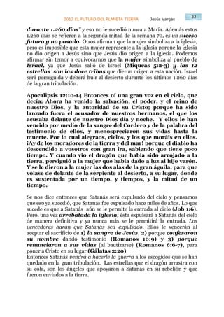 32
                2012 EL FUTURO DEL PLANETA TIERRA    Jesús Vargas

durante 1.260 días” y eso no le sucedió nunca a María. Además estos
1.260 días se refieren a la segunda mitad de la semana 70, es un suceso
futuro y no pasado. Otros afirman que la mujer simboliza a la iglesia,
pero es imposible que esta mujer represente a la iglesia porque la iglesia
no dio origen a Jesús sino que Jesús dio origen a la iglesia. Podemos
afirmar sin temor a equivocarnos que la mujer simboliza al pueblo de
Israel, ya que Jesús salió de Israel (Miqueas 5:2-3) y las 12
estrellas son las doce tribus que dieron origen a esta nación. Israel
será perseguida y deberá huir al desierto durante los últimos 1.260 días
de la gran tribulación.

Apocalipsis 12:10-14 Entonces oí una gran voz en el cielo, que
decía: Ahora ha venido la salvación, el poder, y el reino de
nuestro Dios, y la autoridad de su Cristo; porque ha sido
lanzado fuera el acusador de nuestros hermanos, el que los
acusaba delante de nuestro Dios día y noche. Y ellos le han
vencido por medio de la sangre del Cordero y de la palabra del
testimonio de ellos, y menospreciaron sus vidas hasta la
muerte. Por lo cual alegraos, cielos, y los que moráis en ellos.
¡Ay de los moradores de la tierra y del mar! porque el diablo ha
descendido a vosotros con gran ira, sabiendo que tiene poco
tiempo. Y cuando vio el dragón que había sido arrojado a la
tierra, persiguió a la mujer que había dado a luz al hijo varón.
Y se le dieron a la mujer las dos alas de la gran águila, para que
volase de delante de la serpiente al desierto, a su lugar, donde
es sustentada por un tiempo, y tiempos, y la mitad de un
tiempo.

Se nos dice entonces que Satanás será expulsado del cielo y pensamos
que eso ya sucedió, que Satanás fue expulsado hace miles de años. Lo que
sucede es que a Satanás aún se le permite la entrada al cielo (Job 1:6).
Pero, una vez arrebatada la iglesia, ésta expulsará a Satanás del cielo
de manera definitiva y ya nunca más se le permitirá la entrada. Los
vencedores harán que Satanás sea expulsado. Ellos le vencerán al
aceptar el sacrificio de 1) la sangre de Jesús, 2) porque confesaron
su nombre dando testimonio (Romanos 10:9) y 3) porque
renunciaron a sus vidas (al bautizarse) (Romanos 6:6-7), para
poner a Cristo en su lugar (Gálatas 2:20)
Entonces Satanás vendrá a hacerle la guerra a los escogidos que se han
quedado en la gran tribulación. Las estrellas que el dragón arrastra con
su cola, son los ángeles que apoyaron a Satanás en su rebelión y que
fueron enviados a la tierra.
 