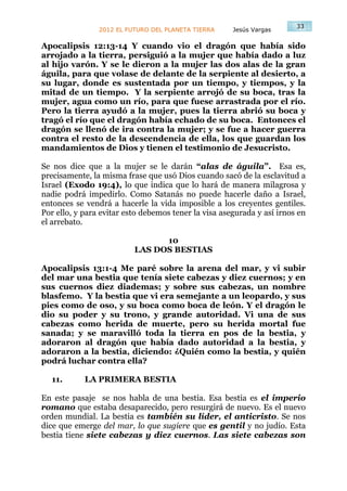 33
                2012 EL FUTURO DEL PLANETA TIERRA     Jesús Vargas

Apocalipsis 12:13-14 Y cuando vio el dragón que había sido
arrojado a la tierra, persiguió a la mujer que había dado a luz
al hijo varón. Y se le dieron a la mujer las dos alas de la gran
águila, para que volase de delante de la serpiente al desierto, a
su lugar, donde es sustentada por un tiempo, y tiempos, y la
mitad de un tiempo. Y la serpiente arrojó de su boca, tras la
mujer, agua como un río, para que fuese arrastrada por el río.
Pero la tierra ayudó a la mujer, pues la tierra abrió su boca y
tragó el río que el dragón había echado de su boca. Entonces el
dragón se llenó de ira contra la mujer; y se fue a hacer guerra
contra el resto de la descendencia de ella, los que guardan los
mandamientos de Dios y tienen el testimonio de Jesucristo.

Se nos dice que a la mujer se le darán “alas de águila”. Esa es,
precisamente, la misma frase que usó Dios cuando sacó de la esclavitud a
Israel (Exodo 19:4), lo que indica que lo hará de manera milagrosa y
nadie podrá impedirlo. Como Satanás no puede hacerle daño a Israel,
entonces se vendrá a hacerle la vida imposible a los creyentes gentiles.
Por ello, y para evitar esto debemos tener la visa asegurada y así irnos en
el arrebato.

                                10
                          LAS DOS BESTIAS

Apocalipsis 13:1-4 Me paré sobre la arena del mar, y vi subir
del mar una bestia que tenía siete cabezas y diez cuernos; y en
sus cuernos diez diademas; y sobre sus cabezas, un nombre
blasfemo. Y la bestia que vi era semejante a un leopardo, y sus
pies como de oso, y su boca como boca de león. Y el dragón le
dio su poder y su trono, y grande autoridad. Vi una de sus
cabezas como herida de muerte, pero su herida mortal fue
sanada; y se maravilló toda la tierra en pos de la bestia, y
adoraron al dragón que había dado autoridad a la bestia, y
adoraron a la bestia, diciendo: ¿Quién como la bestia, y quién
podrá luchar contra ella?

  11.       LA PRIMERA BESTIA

En este pasaje se nos habla de una bestia. Esa bestia es el imperio
romano que estaba desaparecido, pero resurgirá de nuevo. Es el nuevo
orden mundial. La bestia es también su líder, el anticristo. Se nos
dice que emerge del mar, lo que sugiere que es gentil y no judío. Esta
bestia tiene siete cabezas y diez cuernos. Las siete cabezas son
 