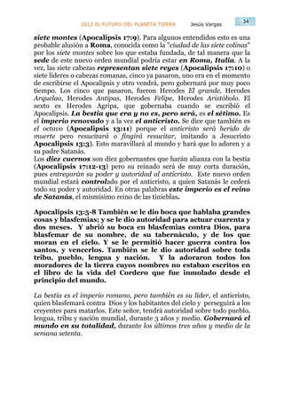 34
                2012 EL FUTURO DEL PLANETA TIERRA    Jesús Vargas

siete montes (Apocalipsis 17:9). Para algunos entendidos esto es una
probable alusión a Roma, conocida como la "ciudad de las siete colinas"
por los siete montes sobre los que estaba fundada, de tal manera que la
sede de este nuevo orden mundial podría estar en Roma, Italia. A la
vez, las siete cabezas representan siete reyes (Apocalipsis 17:10) o
siete líderes o cabezas romanas, cinco ya pasaron, uno era en el momento
de escribirse el Apocalipsis y otro vendrá, pero gobernará por muy poco
tiempo. Los cinco que pasaron, fueron Herodes El grande, Herodes
Arquelao, Herodes Antipas, Herodes Felipe, Herodes Aristóbolo. El
sexto es Herodes Agripa, que gobernaba cuando se escribió el
Apocalipsis. La bestia que era y no es, pero será, es el sétimo. Es
el imperio renovado y a la vez el anticristo. Se dice que también es
el octavo (Apocalipsis 13:11) porque el anticristo será herido de
muerte pero resucitará o fingirá resucitar, imitando a Jesucristo
Apocalipsis 13:3). Esto maravillará al mundo y hará que lo adoren y a
su padre Satanás.
Los diez cuernos son diez gobernantes que harán alianza con la bestia
(Apocalipsis 17:12-13) pero su reinado será de muy corta duración,
pues entregarán su poder y autoridad al anticristo. Este nuevo orden
mundial estará controlado por el anticristo, a quien Satanás le cederá
todo su poder y autoridad. En otras palabras este imperio es el reino
de Satanás, el mismísimo reino de las tinieblas.

Apocalipsis 13:5-8 También se le dio boca que hablaba grandes
cosas y blasfemias; y se le dio autoridad para actuar cuarenta y
dos meses. Y abrió su boca en blasfemias contra Dios, para
blasfemar de su nombre, de su tabernáculo, y de los que
moran en el cielo. Y se le permitió hacer guerra contra los
santos, y vencerlos. También se le dio autoridad sobre toda
tribu, pueblo, lengua y nación. Y la adoraron todos los
moradores de la tierra cuyos nombres no estaban escritos en
el libro de la vida del Cordero que fue inmolado desde el
principio del mundo.

La bestia es el imperio romano, pero también es su líder, el anticristo,
quien blasfemará contra Dios y los habitantes del cielo y perseguirá a los
creyentes para matarlos. Este señor, tendrá autoridad sobre todo pueblo,
lengua, tribu y nación mundial, durante 3 años y medio. Gobernará el
mundo en su totalidad, durante los últimos tres años y medio de la
semana setenta.
 