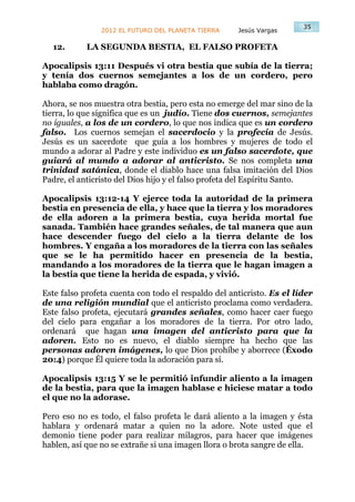 35
                2012 EL FUTURO DEL PLANETA TIERRA    Jesús Vargas

  12.       LA SEGUNDA BESTIA, EL FALSO PROFETA

Apocalipsis 13:11 Después vi otra bestia que subía de la tierra;
y tenía dos cuernos semejantes a los de un cordero, pero
hablaba como dragón.

Ahora, se nos muestra otra bestia, pero esta no emerge del mar sino de la
tierra, lo que significa que es un judío. Tiene dos cuernos, semejantes
no iguales, a los de un cordero, lo que nos indica que es un cordero
falso. Los cuernos semejan el sacerdocio y la profecía de Jesús.
Jesús es un sacerdote que guía a los hombres y mujeres de todo el
mundo a adorar al Padre y este individuo es un falso sacerdote, que
guiará al mundo a adorar al anticristo. Se nos completa una
trinidad satánica, donde el diablo hace una falsa imitación del Dios
Padre, el anticristo del Dios hijo y el falso profeta del Espíritu Santo.

Apocalipsis 13:12-14 Y ejerce toda la autoridad de la primera
bestia en presencia de ella, y hace que la tierra y los moradores
de ella adoren a la primera bestia, cuya herida mortal fue
sanada. También hace grandes señales, de tal manera que aun
hace descender fuego del cielo a la tierra delante de los
hombres. Y engaña a los moradores de la tierra con las señales
que se le ha permitido hacer en presencia de la bestia,
mandando a los moradores de la tierra que le hagan imagen a
la bestia que tiene la herida de espada, y vivió.

Este falso profeta cuenta con todo el respaldo del anticristo. Es el líder
de una religión mundial que el anticristo proclama como verdadera.
Este falso profeta, ejecutará grandes señales, como hacer caer fuego
del cielo para engañar a los moradores de la tierra. Por otro lado,
ordenará que hagan una imagen del anticristo para que la
adoren. Esto no es nuevo, el diablo siempre ha hecho que las
personas adoren imágenes, lo que Dios prohíbe y aborrece (Éxodo
20:4) porque Él quiere toda la adoración para sí.

Apocalipsis 13:15 Y se le permitió infundir aliento a la imagen
de la bestia, para que la imagen hablase e hiciese matar a todo
el que no la adorase.

Pero eso no es todo, el falso profeta le dará aliento a la imagen y ésta
hablara y ordenará matar a quien no la adore. Note usted que el
demonio tiene poder para realizar milagros, para hacer que imágenes
hablen, así que no se extrañe si una imagen llora o brota sangre de ella.
 