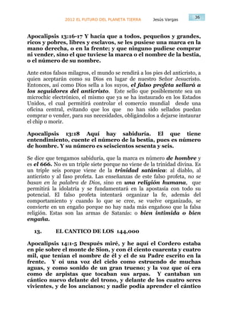 36
                2012 EL FUTURO DEL PLANETA TIERRA      Jesús Vargas



Apocalipsis 13:16-17 Y hacía que a todos, pequeños y grandes,
ricos y pobres, libres y esclavos, se les pusiese una marca en la
mano derecha, o en la frente; y que ninguno pudiese comprar
ni vender, sino el que tuviese la marca o el nombre de la bestia,
o el número de su nombre.

Ante estos falsos milagros, el mundo se rendirá a los pies del anticristo, a
quien aceptarán como su Dios en lugar de nuestro Señor Jesucristo.
Entonces, así como Dios sella a los suyos, el falso profeta sellará a
los seguidores del anticristo. Este sello que posiblemente sea un
microchic electrónico, el mismo que ya se ha instaurado en los Estados
Unidos, el cual permitirá controlar el comercio mundial desde una
oficina central, evitando que los que no han sido sellados puedan
comprar o vender, para sus necesidades, obligándolos a dejarse instaurar
el chip o morir.

Apocalipsis 13:18 Aquí hay sabiduría. El que tiene
entendimiento, cuente el número de la bestia, pues es número
de hombre. Y su número es seiscientos sesenta y seis.

Se dice que tengamos sabiduría, que la marca es número de hombre y
es el 666. No es un triple siete porque no viene de la trinidad divina. Es
un triple seis porque viene de la trinidad satánica: al diablo, al
anticristo y al faso profeta. Las enseñanzas de este falso profeta, no se
basan en la palabra de Dios, sino en una religión humana, que
permitirá la idolatría y se fundamentará en la apostasía con todo su
potencial. El falso profeta intentará organizar la fe, además del
comportamiento y cuando lo que se cree, se vuelve organizado, se
convierte en un engaño porque no hay nada más engañoso que la falsa
religión. Estas son las armas de Satanás: o bien intimida o bien
engaña.

   13.      EL CANTICO DE LOS 144,000

Apocalipsis 14:1-5 Después miré, y he aquí el Cordero estaba
en pie sobre el monte de Sion, y con él ciento cuarenta y cuatro
mil, que tenían el nombre de él y el de su Padre escrito en la
frente. Y oí una voz del cielo como estruendo de muchas
aguas, y como sonido de un gran trueno; y la voz que oí era
como de arpistas que tocaban sus arpas. Y cantaban un
cántico nuevo delante del trono, y delante de los cuatro seres
vivientes, y de los ancianos; y nadie podía aprender el cántico
 