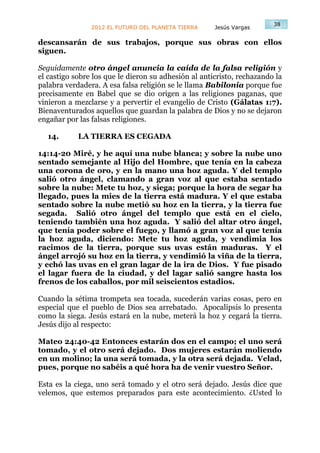 38
                2012 EL FUTURO DEL PLANETA TIERRA     Jesús Vargas

descansarán de sus trabajos, porque sus obras con ellos
siguen.

Seguidamente otro ángel anuncia la caída de la falsa religión y
el castigo sobre los que le dieron su adhesión al anticristo, rechazando la
palabra verdadera. A esa falsa religión se le llama Babilonia porque fue
precisamente en Babel que se dio origen a las religiones paganas, que
vinieron a mezclarse y a pervertir el evangelio de Cristo (Gálatas 1:7).
Bienaventurados aquellos que guardan la palabra de Dios y no se dejaron
engañar por las falsas religiones.

  14.       LA TIERRA ES CEGADA

14:14-20 Miré, y he aquí una nube blanca; y sobre la nube uno
sentado semejante al Hijo del Hombre, que tenía en la cabeza
una corona de oro, y en la mano una hoz aguda. Y del templo
salió otro ángel, clamando a gran voz al que estaba sentado
sobre la nube: Mete tu hoz, y siega; porque la hora de segar ha
llegado, pues la mies de la tierra está madura. Y el que estaba
sentado sobre la nube metió su hoz en la tierra, y la tierra fue
segada. Salió otro ángel del templo que está en el cielo,
teniendo también una hoz aguda. Y salió del altar otro ángel,
que tenía poder sobre el fuego, y llamó a gran voz al que tenía
la hoz aguda, diciendo: Mete tu hoz aguda, y vendimia los
racimos de la tierra, porque sus uvas están maduras. Y el
ángel arrojó su hoz en la tierra, y vendimió la viña de la tierra,
y echó las uvas en el gran lagar de la ira de Dios. Y fue pisado
el lagar fuera de la ciudad, y del lagar salió sangre hasta los
frenos de los caballos, por mil seiscientos estadios.

Cuando la sétima trompeta sea tocada, sucederán varias cosas, pero en
especial que el pueblo de Dios sea arrebatado. Apocalipsis lo presenta
como la siega. Jesús estará en la nube, meterá la hoz y cegará la tierra.
Jesús dijo al respecto:

Mateo 24:40-42 Entonces estarán dos en el campo; el uno será
tomado, y el otro será dejado. Dos mujeres estarán moliendo
en un molino; la una será tomada, y la otra será dejada. Velad,
pues, porque no sabéis a qué hora ha de venir vuestro Señor.

Esta es la ciega, uno será tomado y el otro será dejado. Jesús dice que
velemos, que estemos preparados para este acontecimiento. ¿Usted lo
 