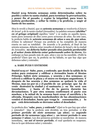 3
                2012 EL FUTURO DEL PLANETA TIERRA     Jesús Vargas

Daniel 9:24 Setenta semanas están determinadas sobre tu
pueblo y sobre tu santa ciudad, para terminar la prevaricación,
y poner fin al pecado, y expiar la iniquidad, para traer la
justicia perdurable, y sellar la visión y la profecía, y ungir al
Santo de los santos.

Dios le reveló a Daniel, que en setenta semanas se resolvería el futuro
de Israel y de la santa ciudad (Jerusalén). La palabra semana (shebha”
en el griego original) significa “siete” y se usaba en aquella época,
tanto para semanas de días como para semanas de años. En este caso,
la profecía habla de setenta semanas de años o sea de 490 años.
¿Cómo lo sabemos? Porque esa profecía se ha cumplido de manera
exacta en casi su totalidad. De acuerdo a la profecía, al final de las
setenta semanas, debería estar resuelto el destino de Israel y de la ciudad
de Jerusalén; no debería haber pecado sino justicia perdurable
y el señor Jesús debería estar gobernando sobre la tierra. Sin
embargo ya han pasado más de 490, años y eso no ha sucedido. ¿Falló la
profecía? Claro que no, la profecía no ha fallado, es que hay algo que
debemos saber y entender.

  2. SABE PUES Y ENTIENDE

Daniel 9:25-27 Sabe, pues, y entiende, que desde la salida de la
orden para restaurar y edificar a Jerusalén hasta el Mesías
Príncipe, habrá siete semanas, y sesenta y dos semanas; se
volverá a edificar la plaza y el muro en tiempos angustiosos. Y
después de las sesenta y dos semanas se quitará la vida el
Mesías, mas no por sí; y el pueblo de un príncipe que ha de
venir destruirá la ciudad y el santuario; y su fin será con
inundación,     y hasta el fin de la guerra durarán las
devastaciones. Y por otra semana confirmará el pacto con
muchos; a la mitad de la semana hará cesar el sacrificio y la
ofrenda. Después con la muchedumbre de las abominaciones
vendrá el desolador, hasta que venga la consumación, y lo
que está determinado se derrame sobre el desolador.

La profecía dice “sabe, pues, y entiende” ¿Qué es lo que hay que saber
y entender? Que la profecía está dividida en tres periodos: 1) Un
primer periodo de siete semanas (49 años), un segundo
periodo de 62 semanas (434 años) y un tercer periodo de una
semana (7 años). Los dos primeros periodos se sucederían de manera
inmediata, no así el tercer periodo, el cual quedaría en suspenso.
Eso es lo que debemos saber y entender.
 