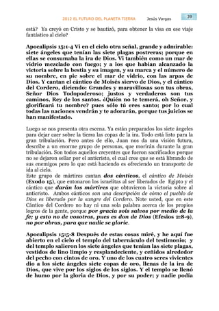 39
                2012 EL FUTURO DEL PLANETA TIERRA      Jesús Vargas

está? Ya creyó en Cristo y se bautizó, para obtener la visa en ese viaje
fantástico al cielo?

Apocalipsis 15:1-4 Vi en el cielo otra señal, grande y admirable:
siete ángeles que tenían las siete plagas postreras; porque en
ellas se consumaba la ira de Dios. Vi también como un mar de
vidrio mezclado con fuego; y a los que habían alcanzado la
victoria sobre la bestia y su imagen, y su marca y el número de
su nombre, en pie sobre el mar de vidrio, con las arpas de
Dios. Y cantan el cántico de Moisés siervo de Dios, y el cántico
del Cordero, diciendo: Grandes y maravillosas son tus obras,
Señor Dios Todopoderoso; justos y verdaderos son tus
caminos, Rey de los santos. ¿Quién no te temerá, oh Señor, y
glorificará tu nombre? pues sólo tú eres santo; por lo cual
todas las naciones vendrán y te adorarán, porque tus juicios se
han manifestado.

Luego se nos presenta otra escena. Ya están preparados los siete ángeles
para dejar caer sobre la tierra las copas de la ira. Todo está listo para la
gran tribulación. Pero antes de ello, Juan nos da una visión futura,
describe a un enorme grupo de personas, que morirán durante la gran
tribulación. Son todos aquellos creyentes que fueron sacrificados porque
no se dejaron sellar por el anticristo, el cual cree que se está librando de
sus enemigos pero lo que está haciendo es ofreciendo un transporte de
ida al cielo.
Este grupo de mártires cantan dos cánticos, el cántico de Moisés
(Exodo 15), que entonaron los israelitas al ser liberados de Egipto y el
cántico que darán los mártires que obtuvieron la victoria sobre al
anticristo. Ambos cánticos son una descripción de cómo el pueblo de
Dios es liberado por la sangre del Cordero. Note usted, que en este
Cántico del Cordero no hay ni una sola palabra acerca de los propios
logros de la gente, porque por gracia sois salvos por medio de la
fe; y esto no de vosotros, pues es don de Dios (Efesios 2:8-9),
no por obras, para que nadie se gloríe.

Apocalipsis 15:5-8 Después de estas cosas miré, y he aquí fue
abierto en el cielo el templo del tabernáculo del testimonio; y
del templo salieron los siete ángeles que tenían las siete plagas,
vestidos de lino limpio y resplandeciente, y ceñidos alrededor
del pecho con cintos de oro. Y uno de los cuatro seres vivientes
dio a los siete ángeles siete copas de oro, llenas de la ira de
Dios, que vive por los siglos de los siglos. Y el templo se llenó
de humo por la gloria de Dios, y por su poder; y nadie podía
 